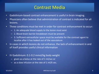 Contrast Media
• Gadolinium-based contrast enhancement is useful in brain imaging.
• Physicians often believe that administration of contrast is indicated for all
lesions.
• Three conditions must be met in order for contrast enhancement to occur:
– 1. An adequate blood supply to the lesion must exist
– 2. Blood-brain barrier breakdown must be present
– 3. Sufficient extracellular space must be available for the contrast agent to
localize after it has leaked out of the vasculature
• In cases in which lesions do not enhance, the lack of enhancement in and
of itself provides useful clinical information
• IV Gadolinium: 0.1-0.2 mmol/kg body weight
– given as a bolus at the rate of 1 ml/sec or
– as a slow infusion at the rate of 1 ml/6 sec.
9/3/2013 MRI Brain by Sudil 9
 