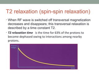 T2 relaxation (spin-spin relaxation)
• When RF wave is switched off transversal magnetization
decreases and disappears; this transversal relaxation is
described by a time constant T2.
• T2 relaxation time is the time for 63% of the protons to
become dephased owing to interactions among nearby
protons.
 