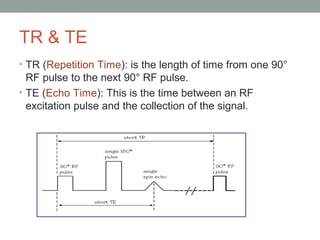 TR & TE
• TR (Repetition Time): is the length of time from one 90°
RF pulse to the next 90° RF pulse.
• TE (Echo Time): This is the time between an RF
excitation pulse and the collection of the signal.
 
