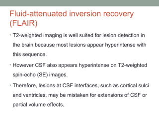 Fluid-attenuated inversion recovery
(FLAIR)
• T2-weighted imaging is well suited for lesion detection in
the brain because most lesions appear hyperintense with
this sequence.
• However CSF also appears hyperintense on T2-weighted
spin-echo (SE) images.
• Therefore, lesions at CSF interfaces, such as cortical sulci
and ventricles, may be mistaken for extensions of CSF or
partial volume effects.
 