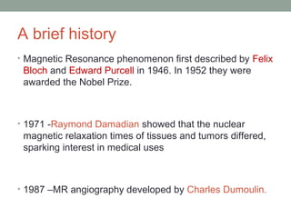 A brief history
• Magnetic Resonance phenomenon first described by Felix
Bloch and Edward Purcell in 1946. In 1952 they were
awarded the Nobel Prize.
• 1971 -Raymond Damadian showed that the nuclear
magnetic relaxation times of tissues and tumors differed,
sparking interest in medical uses
• 1987 –MR angiography developed by Charles Dumoulin.
 