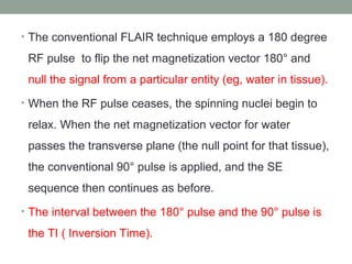 • The conventional FLAIR technique employs a 180 degree
RF pulse to flip the net magnetization vector 180° and
null the signal from a particular entity (eg, water in tissue).
• When the RF pulse ceases, the spinning nuclei begin to
relax. When the net magnetization vector for water
passes the transverse plane (the null point for that tissue),
the conventional 90° pulse is applied, and the SE
sequence then continues as before.
• The interval between the 180° pulse and the 90° pulse is
the TI ( Inversion Time).
 