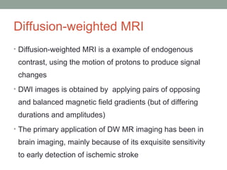 Diffusion-weighted MRI
• Diffusion-weighted MRI is a example of endogenous
contrast, using the motion of protons to produce signal
changes
• DWI images is obtained by applying pairs of opposing
and balanced magnetic field gradients (but of differing
durations and amplitudes)
• The primary application of DW MR imaging has been in
brain imaging, mainly because of its exquisite sensitivity
to early detection of ischemic stroke
 
