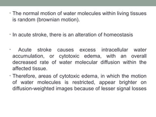 • The normal motion of water molecules within living tissues
is random (brownian motion).
• In acute stroke, there is an alteration of homeostasis
• Acute stroke causes excess intracellular water
accumulation, or cytotoxic edema, with an overall
decreased rate of water molecular diffusion within the
affected tissue.
• Therefore, areas of cytotoxic edema, in which the motion
of water molecules is restricted, appear brighter on
diffusion-weighted images because of lesser signal losses
 