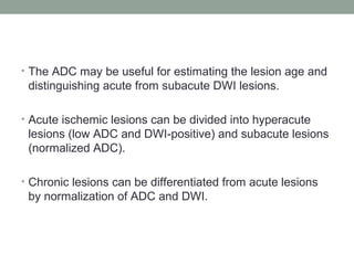 • The ADC may be useful for estimating the lesion age and
distinguishing acute from subacute DWI lesions.
• Acute ischemic lesions can be divided into hyperacute
lesions (low ADC and DWI-positive) and subacute lesions
(normalized ADC).
• Chronic lesions can be differentiated from acute lesions
by normalization of ADC and DWI.
 