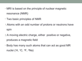 • MRI is based on the principle of nuclear magnetic
resonance (NMR)
• Two basic principles of NMR
1.Atoms with an odd number of protons or neutrons have
spin
2.A moving electric charge, either positive or negative,
produces a magnetic field
• Body has many such atoms that can act as good MR
nuclei (1
H, 13
C, 19
F, 23
Na)
 