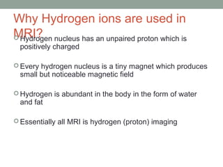 Why Hydrogen ions are used in
MRI? Hydrogen nucleus has an unpaired proton which is
positively charged
 Every hydrogen nucleus is a tiny magnet which produces
small but noticeable magnetic field
 Hydrogen is abundant in the body in the form of water
and fat
 Essentially all MRI is hydrogen (proton) imaging
 