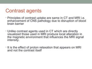 Contrast agents
• Principles of contrast uptake are same in CT and MRI i.e.
enhancement of CNS pathology due to disruption of blood
brain barrier
• Unlike contrast agents used in CT which are directly
visualized those used in MRI produce local alteration in
the magnetic environment that influences the MRI signal
intensity.
• It is the effect of proton relaxation that appears on MRI
and not the contrast itself
 