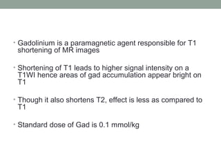 • Gadolinium is a paramagnetic agent responsible for T1
shortening of MR images
• Shortening of T1 leads to higher signal intensity on a
T1WI hence areas of gad accumulation appear bright on
T1
• Though it also shortens T2, effect is less as compared to
T1
• Standard dose of Gad is 0.1 mmol/kg
 