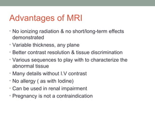 Advantages of MRI
• No ionizing radiation & no short/long-term effects
demonstrated
• Variable thickness, any plane
• Better contrast resolution & tissue discrimination
• Various sequences to play with to characterize the
abnormal tissue
• Many details without I.V contrast
• No allergy ( as with Iodine)
• Can be used in renal impairment
• Pregnancy is not a contraindication
 