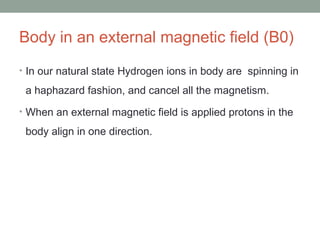 Body in an external magnetic field (B0)
• In our natural state Hydrogen ions in body are spinning in
a haphazard fashion, and cancel all the magnetism.
• When an external magnetic field is applied protons in the
body align in one direction.
 