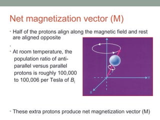 Net magnetization vector (M)
• Half of the protons align along the magnetic field and rest
are aligned opposite
.
• At room temperature, the
population ratio of anti-
parallel versus parallel
protons is roughly 100,000
to 100,006 per Tesla of B0
• These extra protons produce net magnetization vector (M)
 