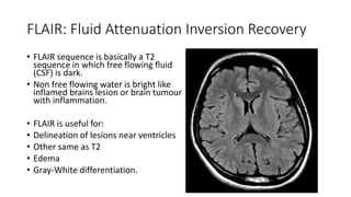FLAIR: Fluid Attenuation Inversion Recovery
• FLAIR sequence is basically a T2
sequence in which free flowing fluid
(CSF) is dark.
• Non free flowing water is bright like
inflamed brains lesion or brain tumour
with inflammation.
• FLAIR is useful for:
• Delineation of lesions near ventricles
• Other same as T2
• Edema
• Gray-White differentiation.
 