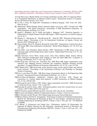International Journal of Electronics and Communication Engineering & Technology (IJECET), ISSN
0976 – 6464(Print), ISSN 0976 – 6472(Online) Volume 4, Issue 1, January- February (2013), © IAEME

[3] Amit Shrivastava, Monika Shinde, S.S. Gornale and Pratap Lawande, 2007,"An Approach-Effect
of an Exponential Distribution on different medical images," International Journal of Computer
Science and Network Security, Vol.7, No.9.
[4] Z. Cho, J. Jones, M. Singh,1993 “Foundations of Medical Imaging”, (New York, NY: John
     Wiley & Sons,).
[5] Mohammad Mehdi Khalighi, Hamid Soltanian Zadeh, Caro Lucas, 2002, "Unsupervised MRI
     segmentation with spatial connectivity", proceedings of SPIE International symposium on
     Medical Imaging, San Diego, CA, 23-28.
[6] Jagath C. Rajapakse, Jay N. Giedd, and Judith L. Rapoport, 1997, "Statistical Approach to
     Segmentation of Single-Channel Cerebral MR Images", IEEE transactions on medical imaging,.
     vol. 16, no. 2.
[7] Kharrat, A.; Benamrane, N.; Ben Messaoud, M.; Abid, M.; 2007, "Detection of brain tumor in
     medical images", Proceedings of the 3rd International Conference on Signals, Circuits and
     Systems (SCS), Medenine, pp: 1 - 6.
[8] Belma Dogdas, David W. Shattuck, Richard M. Leahy,2005, "Segmentation of skull and scalp in
     3-D human MRI using mathematical morphology", Human Brain Mapping, Vol: 26, No:4, pp:
     273 - 285.
[9] Inan Güler, Ayşe Demirhan, Rukiye Karakıs, 2009, "Interpretation of MR images using self-
     organizing maps and knowledge-based expert systems", Digital Signal Processing, Vol: 19 , No:
     4,pp: 668-677.
[10] John Chiverton, Kevin Wells, Emma Lewis, Chao Chen, Barbara Podda, Declan Johnson
     2007,,"Statistical morphological skull stripping of adult and infant MRI data", Computers in
     Biology and Medicine, Vol: 37 , No:3, pp: 342-357.
[11] Wen-Feng Kuo, Chi-Yuan Lin, Yung-Nien Sun, 2008,"Brain MR images segmentation using
     statistical ratio: Mapping between watershed and competitive Hopfield clustering network
     algorithms", Computer Methods and Programs in Biomedicine, Vol: 91, No: 3, pp: 191-198.
[12] R. Mishra,2010, "MRI based brain tumor detection using wavelet packet feature and artificial
     neural networks", Proceedings of the International Conference and Workshop on Emerging
     Trends in Technology.
[13] Yan Li and Zheru Chi,2005, "MR Brain Image Segmentation Based on Self-Organizing Map
     Network", International Journal of Information Technology, vol. 11, No. 8,.
[14] D.L.Collins,A.P.Zijdenbos, .Kollokian,C .J.Holmes and A.C.Evans, 1998, "Design and
     construction of a realistic digital brain phantom" in IEEE Transactions on Medical Imaging,
     Vol.,17, No.3, PP.463-468.
[15] Chenyang Xu and J.L Prince, 1998, ‘Snakes, shapes and gradient vector flow’, IEEE Transactions
     on image processing, Volume 7, No.3, page 359.
[16] Chenyang Xu and J.L Prince, 2002, ‘Generalized gradient vector flow external forces for active
     contours’, ECCV 2002, LNVS 2352, page 517
[17] K.E Gustafson, partial diffential equations, Newyork, John wiley & sons, 2nd edition.
[18] R.Courant and D.hilbert, Method of mathemattical physics, Volume 1, Newyork, Interscience.
[19] R.C.Gonzalez and R.E Woods, 2010, Digital image processing, Pearson Education.
[20]Bhavna Sharma and Prof K. Venugopalan, “Performance Comparison Of Standard Segmentation
     Methods For Identification Of Hematoma In Brain CT Scan Images”, International journal of
     Computer Engineering & Technology (IJCET), Volume 3, Issue 1, 2012, pp. 126 - 134, Published
     by IAEME.
[21]J. Mohan, V. Krishnaveni and Yanhui Guo, “Performance Analysis Of Neutrosophic Set
     Approach Of Median Filtering For Mri Denoising”, International journal of Electronics and
     Communication Engineering &Technology (IJECET), Volume 3, Issue 2, 2012, pp. 148 - 163,
     Published by IAEME.



                                                67
 
