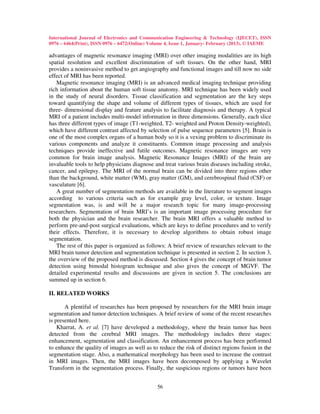 International Journal of Electronics and Communication Engineering & Technology (IJECET), ISSN
0976 – 6464(Print), ISSN 0976 – 6472(Online) Volume 4, Issue 1, January- February (2013), © IAEME

advantages of magnetic resonance imaging (MRI) over other imaging modalities are its high
spatial resolution and excellent discrimination of soft tissues. On the other hand, MRI
provides a noninvasive method to get angiography and functional images and till now no side
effect of MRI has been reported.
   Magnetic resonance imaging (MRI) is an advanced medical imaging technique providing
rich information about the human soft tissue anatomy. MRI technique has been widely used
in the study of neural disorders. Tissue classification and segmentation are the key steps
toward quantifying the shape and volume of different types of tissues, which are used for
three- dimensional display and feature analysis to facilitate diagnosis and therapy. A typical
MRI of a patient includes multi-model information in three dimensions. Generally, each slice
has three different types of image (T1-weighted, T2- weighted and Proton Density-weighted),
which have different contrast affected by selection of pulse sequence parameters [5]. Brain is
one of the most complex organs of a human body so it is a vexing problem to discriminate its
various components and analyze it constituents. Common image processing and analysis
techniques provide ineffective and futile outcomes. Magnetic resonance images are very
common for brain image analysis. Magnetic Resonance Images (MRI) of the brain are
invaluable tools to help physicians diagnose and treat various brain diseases including stroke,
cancer, and epilepsy. The MRI of the normal brain can be divided into three regions other
than the background, white matter (WM), gray matter (GM), and cerebrospinal fluid (CSF) or
vasculature [6].
   A great number of segmentation methods are available in the literature to segment images
according to various criteria such as for example gray level, color, or texture. Image
segmentation was, is and will be a major research topic for many image-processing
researchers. Segmentation of brain MRI’s is an important image processing procedure for
both the physician and the brain researcher. The brain MRI offers a valuable method to
perform pre-and-post surgical evaluations, which are keys to define procedures and to verify
their effects. Therefore, it is necessary to develop algorithms to obtain robust image
segmentation.
   The rest of this paper is organized as follows: A brief review of researches relevant to the
MRI brain tumor detection and segmentation technique is presented in section 2. In section 3,
the overview of the proposed method is discussed. Section 4 gives the concept of brain tumor
detection using bimodal histogram technique and also gives the concept of MGVF. The
detailed experimental results and discussions are given in section 5. The conclusions are
summed up in section 6.

II. RELATED WORKS

       A plentiful of researches has been proposed by researchers for the MRI brain image
segmentation and tumor detection techniques. A brief review of some of the recent researches
is presented here.
    Kharrat, A. et al. [7] have developed a methodology, where the brain tumor has been
detected from the cerebral MRI images. The methodology includes three stages:
enhancement, segmentation and classification. An enhancement process has been performed
to enhance the quality of images as well as to reduce the risk of distinct regions fusion in the
segmentation stage. Also, a mathematical morphology has been used to increase the contrast
in MRI images. Then, the MRI images have been decomposed by applying a Wavelet
Transform in the segmentation process. Finally, the suspicious regions or tumors have been


                                               56
 
