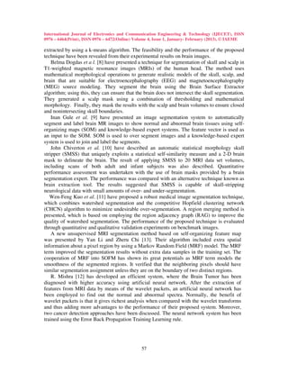 International Journal of Electronics and Communication Engineering & Technology (IJECET), ISSN
0976 – 6464(Print), ISSN 0976 – 6472(Online) Volume 4, Issue 1, January- February (2013), © IAEME

extracted by using a k-means algorithm. The feasibility and the performance of the proposed
technique have been revealed from their experimental results on brain images.
    Belma Dogdas et a l. [8] have presented a technique for segmentation of skull and scalp in
T1-weighted magnetic resonance images (MRIs) of the human head. The method uses
mathematical morphological operations to generate realistic models of the skull, scalp, and
brain that are suitable for electroencephalography (EEG) and magnetoencephalography
(MEG) source modeling. They segment the brain using the Brain Surface Extractor
algorithm; using this, they can ensure that the brain does not intersect the skull segmentation.
They generated a scalp mask using a combination of thresholding and mathematical
morphology. Finally, they mask the results with the scalp and brain volumes to ensure closed
and nonintersecting skull boundaries.
    Inan Gule et al. [9] have presented an image segmentation system to automatically
segment and label brain MR images to show normal and abnormal brain tissues using self-
organizing maps (SOM) and knowledge-based expert systems. The feature vector is used as
an input to the SOM. SOM is used to over segment images and a knowledge-based expert
system is used to join and label the segments.
    John Chiverton et al. [10] have described an automatic statistical morphology skull
stripper (SMSS) that uniquely exploits a statistical self-similarity measure and a 2-D brain
mask to delineate the brain. The result of applying SMSS to 20 MRI data set volumes,
including scans of both adult and infant subjects was also described. Quantitative
performance assessment was undertaken with the use of brain masks provided by a brain
segmentation expert. The performance was compared with an alternative technique known as
brain extraction tool. The results suggested that SMSS is capable of skull-stripping
neurological data with small amounts of over- and under-segmentation.
   Wen-Feng Kuo et al. [11] have proposed a robust medical image segmentation technique,
which combines watershed segmentation and the competitive Hopfield clustering network
(CHCN) algorithm to minimize undesirable over-segmentation. A region merging method is
presented, which is based on employing the region adjacency graph (RAG) to improve the
quality of watershed segmentation. The performance of the proposed technique is evaluated
through quantitative and qualitative validation experiments on benchmark images.
    A new unsupervised MRI segmentation method based on self-organizing feature map
was presented by Yan Li and Zheru Chi [13]. Their algorithm included extra spatial
information about a pixel region by using a Markov Random Field (MRF) model. The MRF
term improved the segmentation results without extra data samples in the training set. The
cooperation of MRF into SOFM has shown its great potentials as MRF term models the
smoothness of the segmented regions. It verified that the neighboring pixels should have
similar segmentation assignment unless they are on the boundary of two distinct regions.
    R. Mishra [12] has developed an efficient system, where the Brain Tumor has been
diagnosed with higher accuracy using artificial neural network. After the extraction of
features from MRI data by means of the wavelet packets, an artificial neural network has
been employed to find out the normal and abnormal spectra. Normally, the benefit of
wavelet packets is that it gives richest analysis when compared with the wavelet transforms
and thus adding more advantages to the performance of their proposed system. Moreover,
two cancer detection approaches have been discussed. The neural network system has been
trained using the Error Back Propagation Training Learning rule.




                                               57
 
