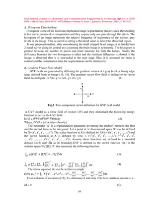 International Journal of Electronics and Communication Engineering & Technology (IJECET), ISSN
0976 – 6464(Print), ISSN 0976 – 6472(Online) Volume 4, Issue 1, January- February (2013), © IAEME

A. Histogram Thresholding
  Histogram is one of the most uncomplicated image segmentation process since thresholding
is fast and economical in computation and they require only one pass through the pixels. The
histogram of an image represents the relative frequency of occurrence of the various gray
levels in the image. This is useful in setting a threshold value to detect the abnormal region.
   In our proposed method, after smoothening the skull stripped brain image, it is divided into
2 equal halves along its central axis assuming the brain image is symmetric. The histogram is
plotted between the number of pixels and pixel intensity for both the halves. Finally the
difference between the two histograms is taken and the resultant difference is plotted. if the
image is abnormal then it is proceeded to the next stage. Else, it is assumed the brain is
normal and the computation time for segmentation can be minimized.

B. Gradient Vector Flow Model
     GVF fields are generated by diffusing the gradient vectors of a gray level or binary edge
map, derived from an image [15, 16]. The gradient vector flow field is defined to be vector
field. (as in figure 3). V(x, y) = [u(x, y), v(x, y)]                            (1)




                     Fig.3. Two-component vector definition for GVF field model

 A GVF model as a force field of vectors [15] and they minimized the following energy
function to derive the GVF field.
E= ∫∫ µ |∇V|²+|∇f|²|V-∇f|²dxdy                                                    (2)
Where, |∇V|² = (u²x+ u²y+ v²x+v²y).
   The parameter ‘µ’ is a regularization parameter governing the tradeoff between the first
and the second term in the integrand. Let a point in 'n' dimensional space Rn can be defined
by X=(x1, x2, x3, …..xn). The scalar function at X is defined by f(X) = f(x1, x2, x3, …..xn) and
the vector function at X is defined by v(X) = (v1(x1, x2, x3, …..xn), v2(x1, x2, x3,
…..xn)…………vn(x1, x2, x3, …..xn)). Assume these functions are defined in a bounded

sobolev space ܹଶ ( )[17] that minimize the following function
                  ଶ
domain Ω⊂R with ∂Ω as its boundary.GVF is defined as the vector function v(x) in the


‫|ݒ∇|ߤ ׬‬ଶ + |∇݂|ଶ |v − ∇݂|ଶ ݀‫ݔ‬                                                        (3)

                         ଶ
‫∑ ߤ ׬‬௡ ∑௡ ቀడ௫ ೕ ቁ + ∑௡ ቀ‫ ݒ‬௜ − డ௙ ቁ ∑௡ ቀ డ௙ ቁ ݀‫ݔ‬
                  డ௩ ೔                      ଶ                 ଶ
     ௜ୀଵ ௝ୀଵ             ௜ୀଵ               ௜ୀଵ డ௫ ೔
                                   డ௫ ೔
                                                                                     (4)


form as, ‫ ܨ ׬ = ܬ‬ቀ‫ݔ‬ଵ , . . ‫ ݔ‬௡ , ‫ ݒ‬ଵ , . . , ‫ ݒ‬௡ , . . భ , . . , . ೙ , . . . భ , . . ೙ቁ ݀‫ݔ‬
  The above equation (4) can be written in simple
                                           డ௩ భ        డ௩ భ       డ௩ ೙   డ௩ ೙
                                                      డ௫          డ௫        డ௫      డ௫
  From calculus of variations [18], J is stationary if and only if its first variation vanishes i.e.,

δJ = 0                                                                              (5)

                                                  59
 