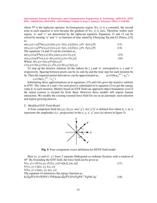 International Journal of Electronics and Communication Engineering & Technology (IJECET), ISSN
0976 – 6464(Print), ISSN 0976 – 6472(Online) Volume 4, Issue 1, January- February (2013), © IAEME

where ∇² is the laplacian operator. In homogenous region, I(x, y) is a constant], the second
term in each equation is zero because the gradient of f(x, y) is zero. Therefore within such
region, ‘u’ and ‘v’ are determined by the laplacian equation. Equations 11 and 12 can be
solved by treating ‘u’ and ‘v’ as function of time stated by Chenyang Xu and J.L Prince, [15]
as,
ut(x,y,t) = µ∇²u(x,y,t)-[u(x,y,t)- fx(x, y)].[fx(x, y)²+ fy(x,y)²]                 (13)
vt(x,y,t) = µ∇²v(x,y,t)-[v(x,y,t)- fy(x, y)].[fy(x, y)²+ fy(x,y)²]                 (14)
The equations 14 and 15 can be rewritten as ,
ut(x,y,t)=µ∇²u(x,y,t)-b(x,y)u(x,y,t)+c1(x,y)]                                        (15)
vt(x,y,t)=µ∇²v(x,y,t)- b(x,y)v(x,y,t)+ c²(x,y)]                                      (16)
Where, b(x,y)= fx(x,y)²+fy(x,y)²
c1(x,y)= b(x,y) fx(x,y), c²(x,y)= b(x,y) fy(x,y).
    To step up the iterative solution, let the indices be i, j and ‘n’ correspond to x, y and ‘t’
respectively. Spacing between pixels can be ∆x and ∆y and the time step for each iteration be
∆t. Then the required partial derivatives can be approximated as,         ut=1/∆t(ui,jn+1 - ui,jn )
                    n+1    n
        vt=1/∆t(vi,j - vi,j )
    Substituting these approximations in to equations (15) and (16) gives the iterative solution
to GVF. The value of u and v for each pixel is substituted in to equation (2) to get the energy
value E in each iteration. Models based on GVF field can approach object boundaries even if
the initial contour is located far from them. However these models still require human
interaction. We modify the existing external force field for use in an automatic seed selection
and region growing process.

C. Modified GVF Field Model
   A Four component field [k(x,y), l(x,y), m(x′,y′), n(x′,y′)]′ is defined first where k, l, m, n
represents the amplitudes (i.e., projections) in the x, y, x′, y′ axes (as shown in figure 5)




               Fig. 4. Four-component vector definition for EGVF field model

   Here (x, y) and (x′, y′) form 2 separate Orthogonal co-ordinate Systems with a rotation of
45º. By Extending the GVF field, the force field can be given as
V(x, y) = [V1(x,y), (V2(x, y))]′=[[k,l], [m, n]]′                              (17)
V1(x, y) = [k(x, y), l(x, y)]
V2(x, y) = [m(x, y), n(x, y)]
The equation 16 minimizes the energy function as,
E=∫∫µ|∇V1|²+|∇f|²|V1-∇f|²dxdy+∫∫µ|∇V2|²+|∇g|²|V2-∇g|²dx′dy′                    (18)



                                                61
 