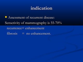 indicationindication
 Assessment of recurrent disease:Assessment of recurrent disease:
Sensetivity of mammography is 55-70%Sensetivity of mammography is 55-70%
recurrence= enhancementrecurrence= enhancement
fibrosis = no enhancement.fibrosis = no enhancement.
 