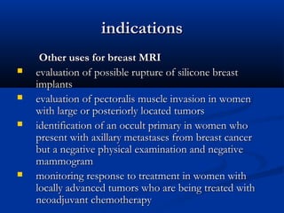 indicationsindications
Other uses for breast MRIOther uses for breast MRI
 evaluation of possible rupture of silicone breastevaluation of possible rupture of silicone breast
implantsimplants
 evaluation of pectoralis muscle invasion in womenevaluation of pectoralis muscle invasion in women
with large or posteriorly located tumorswith large or posteriorly located tumors
 identification of an occult primary in women whoidentification of an occult primary in women who
present with axillary metastases from breast cancerpresent with axillary metastases from breast cancer
but a negative physical examination and negativebut a negative physical examination and negative
mammogrammammogram
 monitoring response to treatment in women withmonitoring response to treatment in women with
locally advanced tumors who are being treated withlocally advanced tumors who are being treated with
neoadjuvant chemotherapyneoadjuvant chemotherapy
 