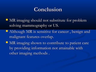 ConclusionConclusion
 MR imaging should not substitute for problemMR imaging should not substitute for problem
solving mammography or US.solving mammography or US.
 Although MR is sensitive for cancer , benign andAlthough MR is sensitive for cancer , benign and
malignant features overlap.malignant features overlap.
 MR imaging shown to contribute to patient careMR imaging shown to contribute to patient care
by providing information not attainable withby providing information not attainable with
other imaging methods .other imaging methods .
 