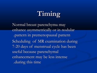 TimingTiming
Normal breast parenchyma mayNormal breast parenchyma may
enhance asymmetrically or in nodularenhance asymmetrically or in nodular
pattern in premenopausal patternpattern in premenopausal pattern..
Scheduling of MR examination duringScheduling of MR examination during
7-20 days of menstrual cycle has been7-20 days of menstrual cycle has been
useful because parenchymaluseful because parenchymal
enhancement may be less intenseenhancement may be less intense
during this timeduring this time..
 
