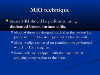 MRI techniqueMRI technique
 breast MRI should be performed usingbreast MRI should be performed using
dedicated breast surface coilsdedicated breast surface coils..
 Most of these are designed such that the patient liesMost of these are designed such that the patient lies
prone with the breasts dependant within the coil.prone with the breasts dependant within the coil.
 Most studies are based on examinations performedMost studies are based on examinations performed
with 1 to 1.5 T magnetswith 1 to 1.5 T magnets
 Some coils are equipped with the capability ofSome coils are equipped with the capability of
applying compression to the breast .applying compression to the breast .
 