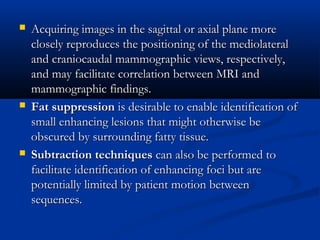  Acquiring images in the sagittal or axial plane moreAcquiring images in the sagittal or axial plane more
closely reproduces the positioning of the mediolateralclosely reproduces the positioning of the mediolateral
and craniocaudal mammographic views, respectively,and craniocaudal mammographic views, respectively,
and may facilitate correlation between MRI andand may facilitate correlation between MRI and
mammographic findings.mammographic findings.
 Fat suppressionFat suppression is desirable to enable identification ofis desirable to enable identification of
small enhancing lesions that might otherwise besmall enhancing lesions that might otherwise be
obscured by surrounding fatty tissue.obscured by surrounding fatty tissue.
 Subtraction techniquesSubtraction techniques can also be performed tocan also be performed to
facilitate identification of enhancing foci but arefacilitate identification of enhancing foci but are
potentially limited by patient motion betweenpotentially limited by patient motion between
sequences.sequences.
 