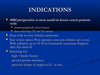 INDICATIONSINDICATIONS
 MRI preoperative is most useful in breast cancer patientsMRI preoperative is most useful in breast cancer patients
with:with:
 mammographically dense breastsmammographically dense breasts
 those with large (T2 and T3) tumorsthose with large (T2 and T3) tumors
 those with invasive lobular carcinomathose with invasive lobular carcinoma
 Scar versus tumor. Post operative scar can enhance up to 6 m.Scar versus tumor. Post operative scar can enhance up to 6 m.
With radiation up to 18-24 m fortunately recurrence happensWith radiation up to 18-24 m fortunately recurrence happens
after this interval.after this interval.
 Screening for:Screening for:
high +family historyhigh +family history
proved genetic mutation .proved genetic mutation .
previous biopsy of atypia or LL in situ.previous biopsy of atypia or LL in situ.
 