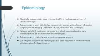 Epidemiology
 Classically, adenomyosis most commonly affects multiparous women of
reproductive age.
 Adenomyosis is seen with higher frequency in women with a history of uterine
surgical procedures (e.g. Caesarean section, dilatation and curettage).
 Patients with high oestrogen exposure (e.g. short menstrual cycles, early
menarche) have an increased risk of adenomyosis.
 Adenomyosis is relatively rare in postmenopausal women
 but a higher incidence of adenomyosis has been reported in women treated
with tamoxifen for breast cancer.
 