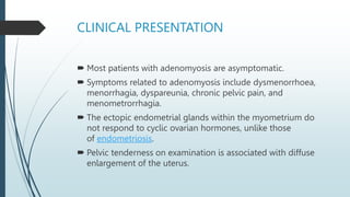 CLINICAL PRESENTATION
 Most patients with adenomyosis are asymptomatic.
 Symptoms related to adenomyosis include dysmenorrhoea,
menorrhagia, dyspareunia, chronic pelvic pain, and
menometrorrhagia.
 The ectopic endometrial glands within the myometrium do
not respond to cyclic ovarian hormones, unlike those
of endometriosis.
 Pelvic tenderness on examination is associated with diffuse
enlargement of the uterus.
 