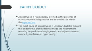 PATHPHSIOLOGY
 Adenomyosis is histologically-defined as the presence of
ectopic endometrial glandular and stromal tissue within
the myometrium.
 The exact cause of adenomyosis is unknown, but it is thought
that endometrial glands directly invade the myometrium
resulting in spiral vessel angiogenesis, and adjacent smooth
muscle hyperplasia and hypertrophy.
 