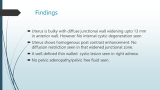 Findings
 Uterus is bulky with diffuse junctional wall widening upto 13 mm
in anterior wall. However No internal cystic degeneration seen
 Uterus shows homogenous post contrast enhancement. No
diffusion restriction seen in that widened junctional zone.
 A well defined thin walled cystic lesion seen in right adnexa.
 No pelvic adenopathy/pelvic free fluid seen.
 