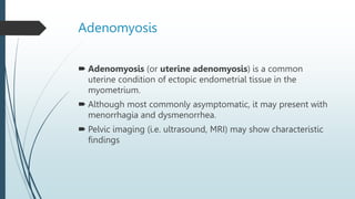 Adenomyosis
 Adenomyosis (or uterine adenomyosis) is a common
uterine condition of ectopic endometrial tissue in the
myometrium.
 Although most commonly asymptomatic, it may present with
menorrhagia and dysmenorrhea.
 Pelvic imaging (i.e. ultrasound, MRI) may show characteristic
findings
 