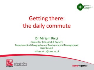 Getting there: 
the daily commute 
Dr Miriam Ricci 
Centre for Transport & Society 
Department of Geography and Environmental Management 
UWE Bristol 
miriam.ricci@uwe.ac.uk 
 