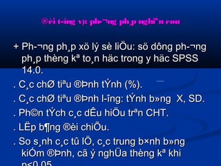 ®èi t­îng 
vμ ph­ 
¬nngg pphh¸pp nngghhiiªnn ccøøuu 
++ PPhh­­ 
¬nngg pphh¸pp xxöö llýý ssèè lliiÖÖuu:: ssöö ddôônngg pphh­­ 
¬nngg 
pphh¸pp tthhèènngg kkª ttoo¸nn hhääcc ttrroonngg yy hhääcc SSPPSSSS 
114..00.. 
.. CC¸cc cchhØØ ttiiªuu ®ÞÞnnhh ttÝÝnnhh ((%%)).. 
.. CC¸cc cchhØØ ttiiªuu ®ÞÞnnhh ll­­îînngg:: 
ttÝÝnnhh bb»nngg XX,, SSDD.. 
.. PPhh©nn ttÝÝcchh cc¸cc ddÊÊuu hhiiÖÖuu ttrrªnn CCHHTT.. 
.. LLËËpp bb¶nngg ®èèii cchhiiÕÕuu.. 
.. SSoo ss¸nnhh cc¸cc ttûû llÖÖ,, cc¸cc ttrruunngg bb××nnhh bb»nngg 
kkiiÓÓmm ®ÞÞnnhh,, ccãã ýý nngghhÜÜaa tthhèènngg kkª kkhhii 
pp<<00,,0055.. 
 