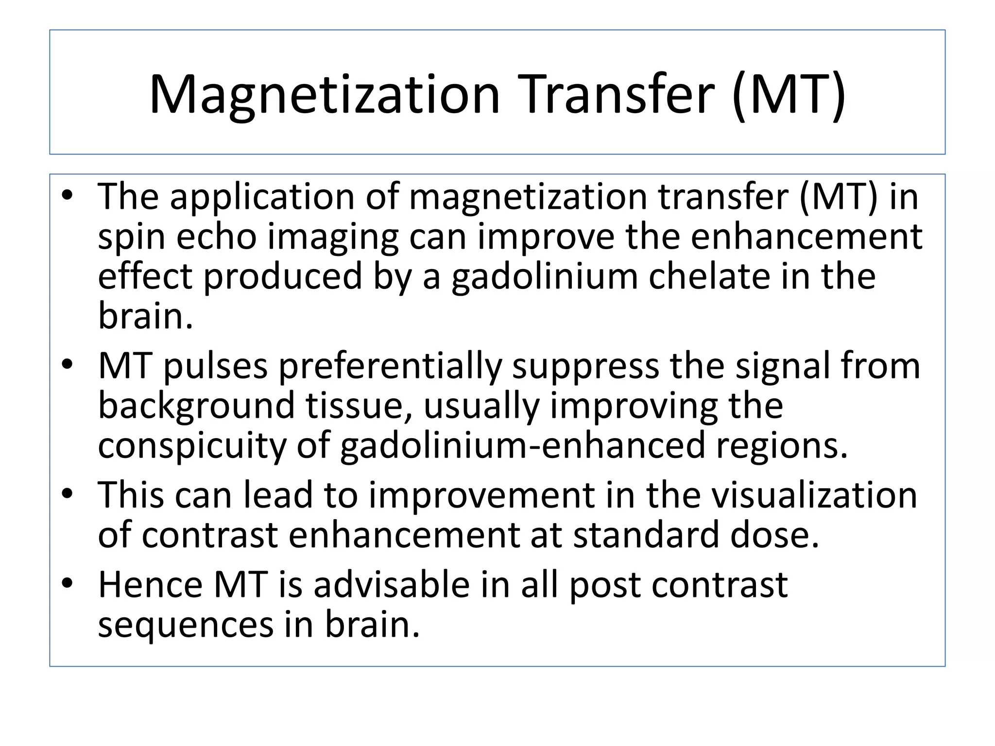 Magnetization Transfer (MT)
&bull; The application of magnetization transfer (MT) in
spin echo imaging can improve the enhancement
effect produced by a gadolinium chelate in the
brain.
&bull; MT pulses preferentially suppress the signal from
background tissue, usually improving the
conspicuity of gadolinium-enhanced regions.
&bull; This can lead to improvement in the visualization
of contrast enhancement at standard dose.
&bull; Hence MT is advisable in all post contrast
sequences in brain.
 