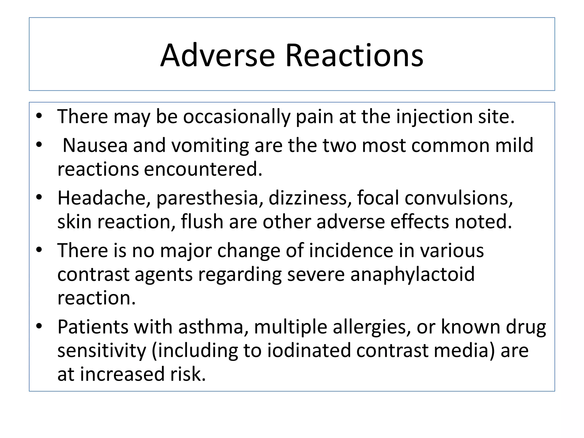 Adverse Reactions
&bull; There may be occasionally pain at the injection site.
&bull; Nausea and vomiting are the two most common mild
reactions encountered.
&bull; Headache, paresthesia, dizziness, focal convulsions,
skin reaction, flush are other adverse effects noted.
&bull; There is no major change of incidence in various
contrast agents regarding severe anaphylactoid
reaction.
&bull; Patients with asthma, multiple allergies, or known drug
sensitivity (including to iodinated contrast media) are
at increased risk.
 