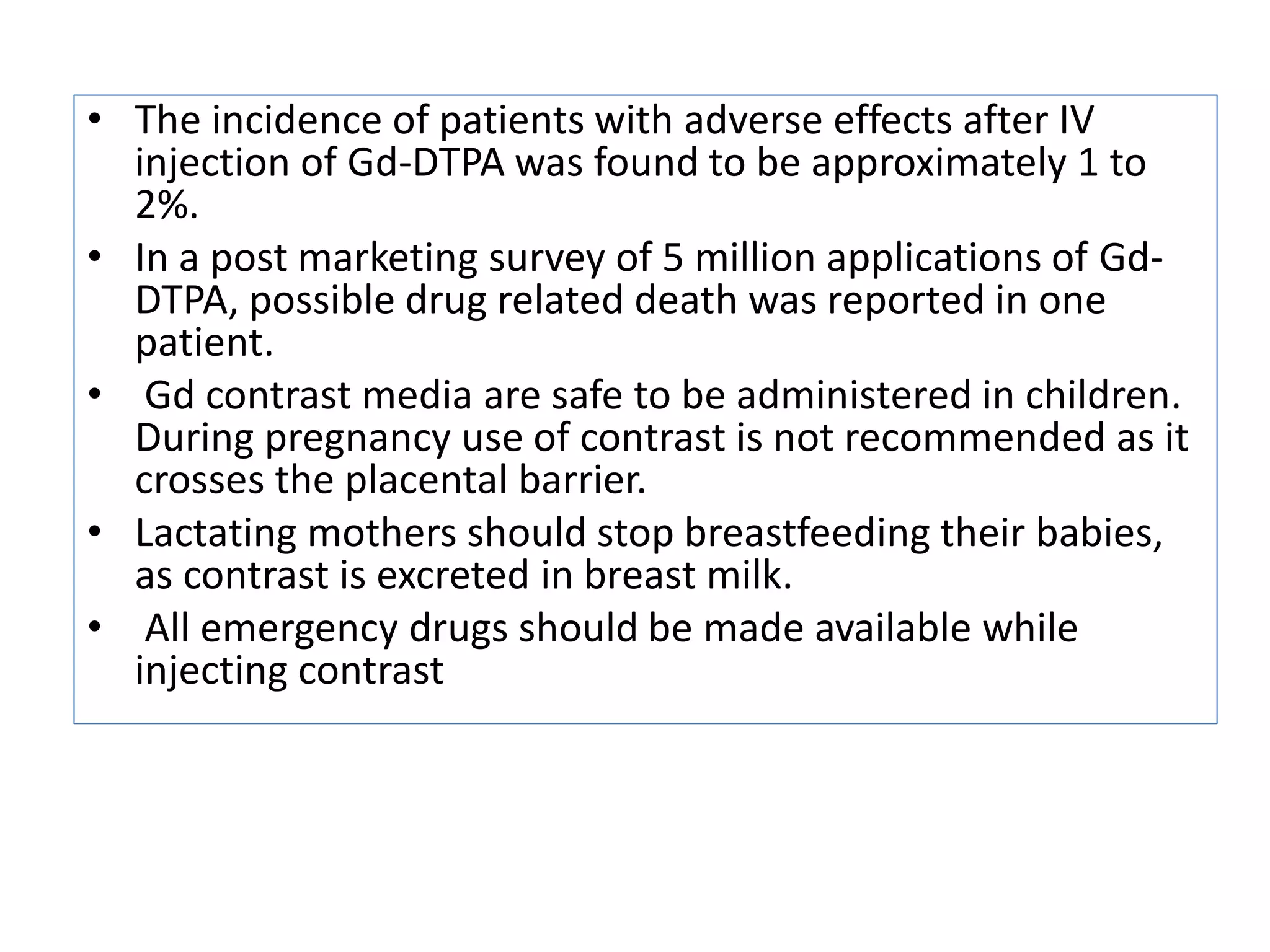 &bull; The incidence of patients with adverse effects after IV
injection of Gd-DTPA was found to be approximately 1 to
2%.
&bull; In a post marketing survey of 5 million applications of Gd-
DTPA, possible drug related death was reported in one
patient.
&bull; Gd contrast media are safe to be administered in children.
During pregnancy use of contrast is not recommended as it
crosses the placental barrier.
&bull; Lactating mothers should stop breastfeeding their babies,
as contrast is excreted in breast milk.
&bull; All emergency drugs should be made available while
injecting contrast
 