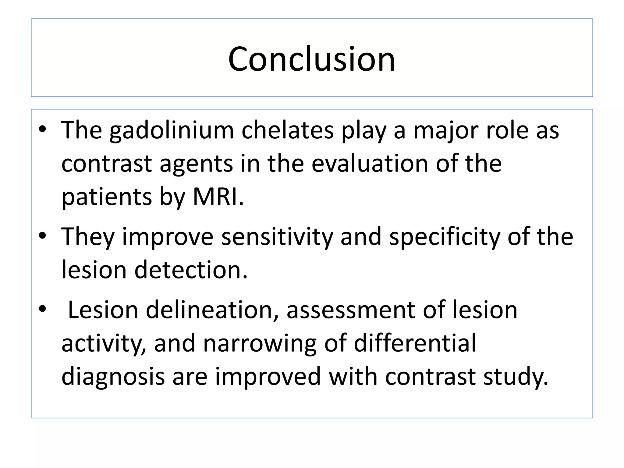 Conclusion
&bull; The gadolinium chelates play a major role as
contrast agents in the evaluation of the
patients by MRI.
&bull; They improve sensitivity and specificity of the
lesion detection.
&bull; Lesion delineation, assessment of lesion
activity, and narrowing of differential
diagnosis are improved with contrast study.
 