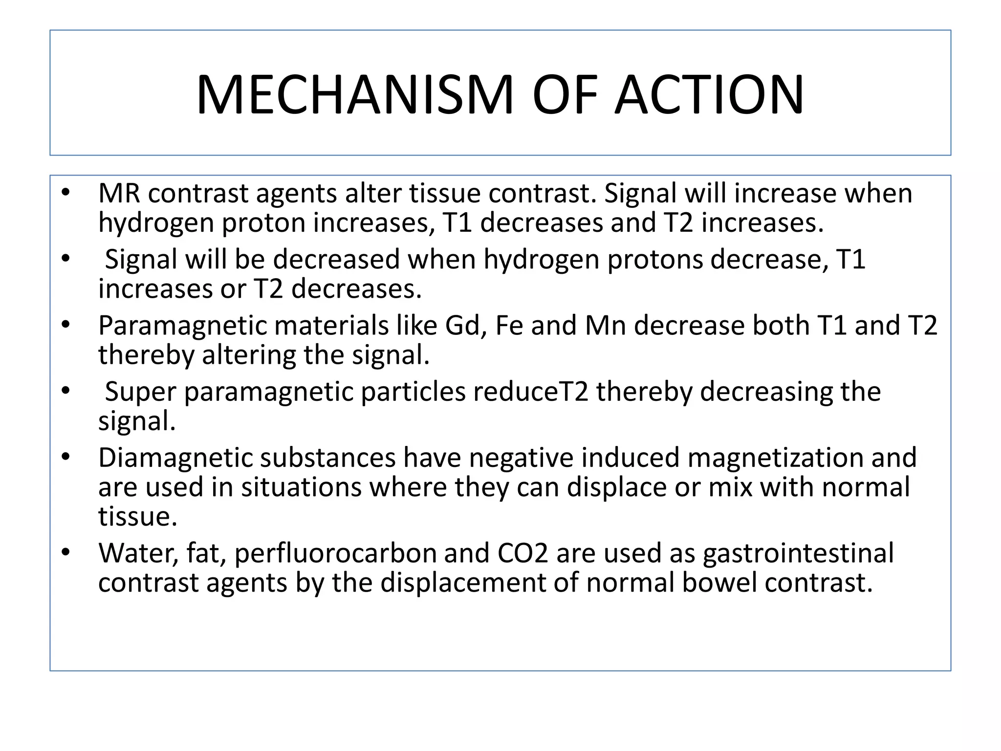 MECHANISM OF ACTION
&bull; MR contrast agents alter tissue contrast. Signal will increase when
hydrogen proton increases, T1 decreases and T2 increases.
&bull; Signal will be decreased when hydrogen protons decrease, T1
increases or T2 decreases.
&bull; Paramagnetic materials like Gd, Fe and Mn decrease both T1 and T2
thereby altering the signal.
&bull; Super paramagnetic particles reduceT2 thereby decreasing the
signal.
&bull; Diamagnetic substances have negative induced magnetization and
are used in situations where they can displace or mix with normal
tissue.
&bull; Water, fat, perfluorocarbon and CO2 are used as gastrointestinal
contrast agents by the displacement of normal bowel contrast.
 