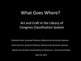 What Goes Where?
Art and Craft in the Library of
Congress Classification System
Rochelle Smith, Associate Professor, Reference & Instruction Librarian
Kristin Henrich, Assistant Professor, Reference & Instruction Librarian
Malcolm M. Renfrew Interdisciplinary Colloquium | University of Idaho
April 23, 2013
 