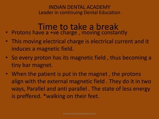 • Protons have a +ve charge , moving constantly
• This moving electrical charge is electrical current and it
induces a magnetic field.
• So every proton has its magnetic field , thus becoming a
tiny bar magnet.
• When the patient is put in the magnet , the protons
align with the external magnetic field . They do it in two
ways, Parallel and anti parallel . The state of less energy
is preffered. *walking on their feet.
Time to take a break
INDIAN DENTAL ACADEMY
Leader in continuing Dental Education
www.indiandentalacdemy.com
 