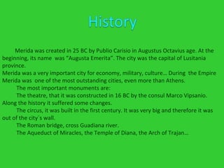 Merida was created in 25 BC by Publio Carisio in Augustus Octavius age. At the  beginning, its name  was “Augusta Emerita”. The city was the capital of Lusitania province. Merida was a very important city for economy, military, culture… During  the Empire Merida was  one of the most outstanding cities, even more than Athens. The most important monuments are:  The theatre, that it was constructed in 16 BC by the consul Marco Vipsanio. Along the history it suffered some changes. The circus, it was built in the first century. It was very big and therefore it was out of the city´s wall. The Roman bridge, cross Guadiana river.  The Aqueduct of Miracles, the Temple of Diana, the Arch of Trajan… 
