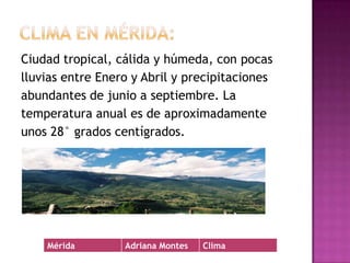 Clima en Mérida:Ciudad tropical, cálida y húmeda, con pocas lluvias entre Enero y Abril y precipitacionesabundantes de junio a septiembre. La temperatura anual es de aproximadamente unos 28° grados centígrados.