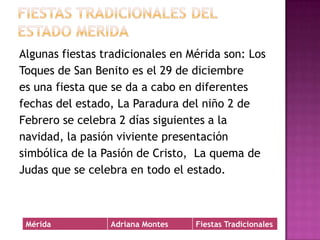 Fiestas tradicionales del estado MeridaAlgunas fiestas tradicionales en Mérida son: LosToques de San Benito es el 29 de diciembrees una fiesta que se da a cabo en diferentes fechas del estado, La Paradura del niño 2 deFebrero se celebra 2 días siguientes a la navidad, la pasión viviente presentación simbólica de la Pasión de Cristo,  La quema deJudas que se celebra en todo el estado.