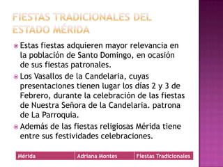 Fiestas tradicionales del estado méridaEstas fiestas adquieren mayor relevancia en la población de Santo Domingo, en ocasión de sus fiestas patronales. Los Vasallos de la Candelaria, cuyas presentaciones tienen lugar los días 2 y 3 de Febrero, durante la celebración de las fiestas de Nuestra Señora de la Candelaria. patrona de La Parroquia.Además de las fiestas religiosas Mérida tiene entre sus festividades celebraciones. 