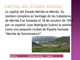 Capital del Estado Mérida:La capital del Estado Mérida es Mérida. Sunombre completo es Santiago de los Caballerosde Mérida.Fue fundada el 18 de octubre de 1558por un español Juan Rodríguez Suárez la asimilócomo una pequeña ciudad de España llamada“Merida de Extremadura”.