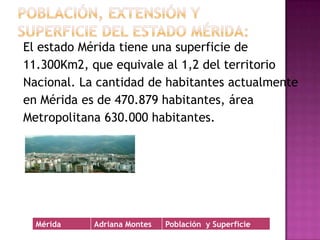 Población, extensión y superficie del Estado Mérida:El estado Mérida tiene una superficie de11.300Km2, que equivale al 1,2 del territorioNacional. La cantidad de habitantes actualmenteen Mérida es de 470.879 habitantes, áreaMetropolitana 630.000 habitantes.