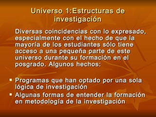 Universo 1:Estructuras de investigación Diversas coincidencias con lo expresado, especialmente con el hecho de que la mayoría de los estudiantes sólo tiene acceso a una pequeña parte de este universo durante su formación en el posgrado. Algunos hechos: Programas que han optado por una sola lógica de investigación Algunas formas de entender la formación en metodología de la investigación 